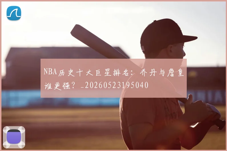 NBA历史十大巨星排名：乔丹与詹皇谁更强？_20260523195040