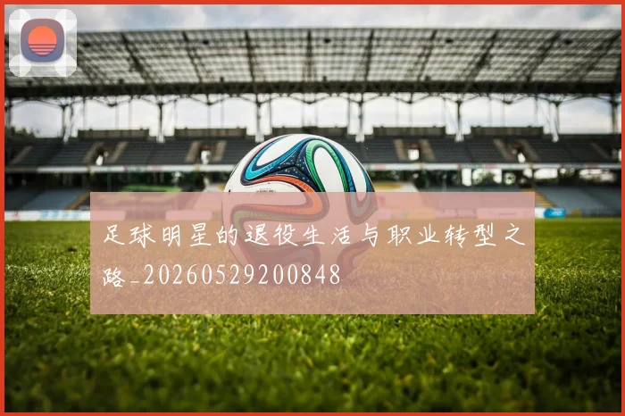 足球明星的退役生活与职业转型之路_20260529200848