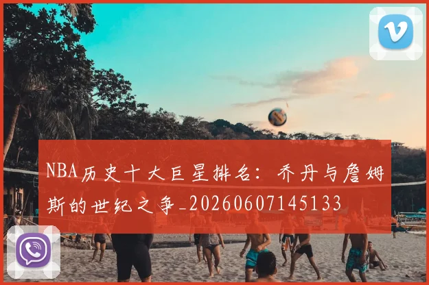 NBA历史十大巨星排名：乔丹与詹姆斯的世纪之争_20260607145133