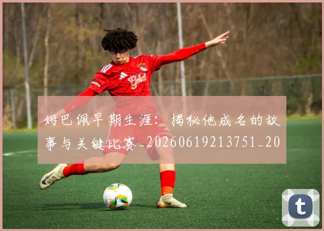 姆巴佩早期生涯：揭秘他成名的故事与关键比赛_20260619213751_20260707023922