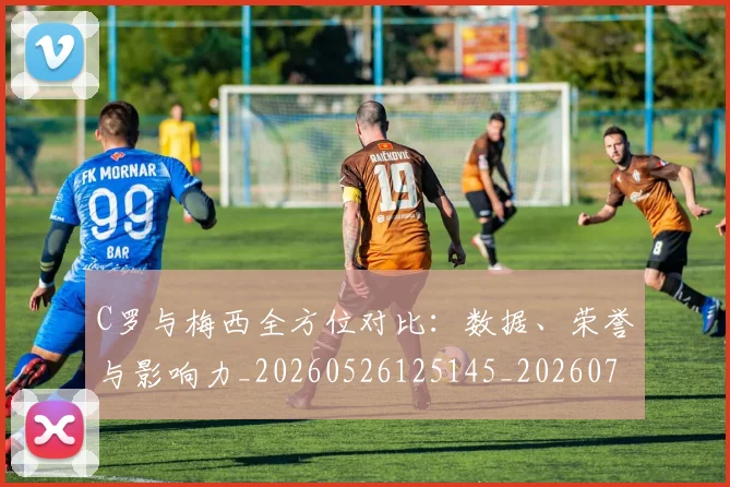 C罗与梅西全方位对比：数据、荣誉与影响力_20260526125145_20260702041510