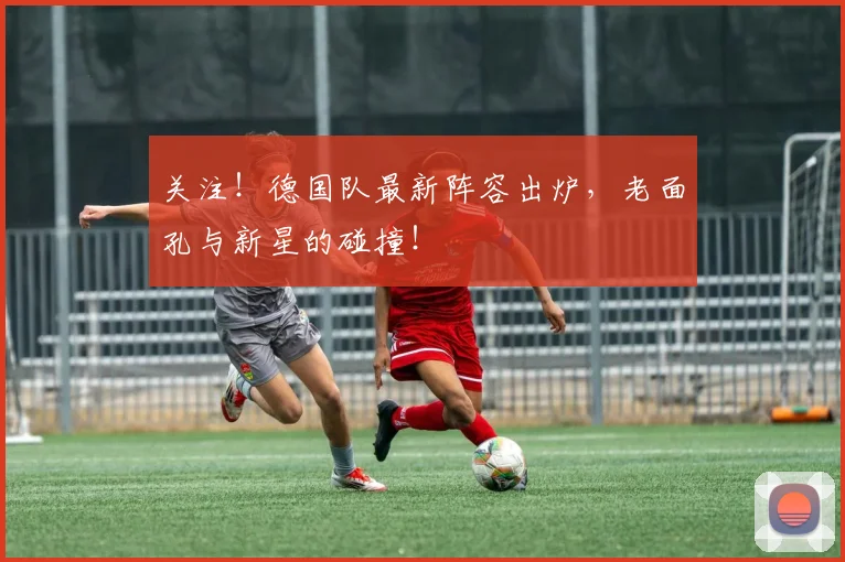 关注!德国队最新阵容出炉,老面孔与新星的碰撞!