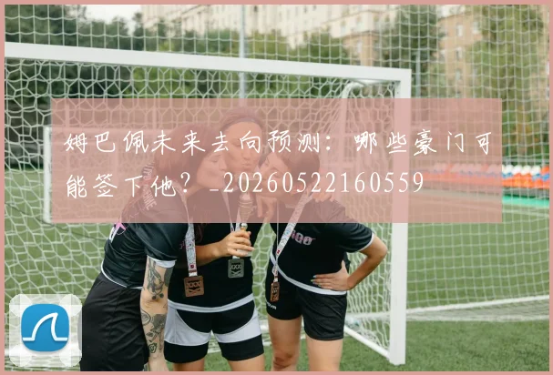姆巴佩未来去向预测:哪些豪门可能签下他?_20260522160559