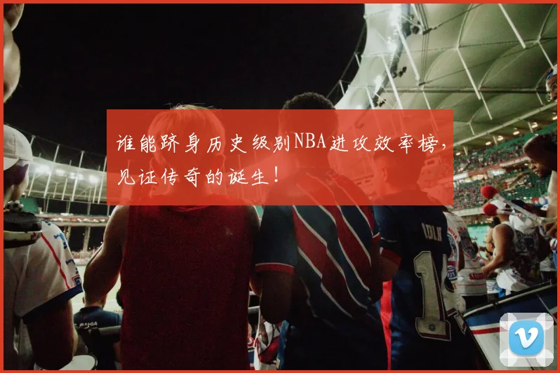 谁能跻身历史级别NBA进攻效率榜，见证传奇的诞生！