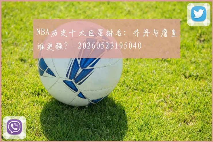 NBA历史十大巨星排名：乔丹与詹皇谁更强？_20260523195040