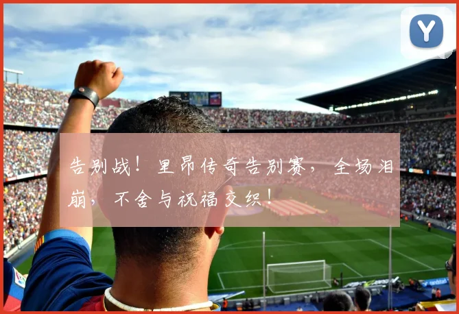 告别战!里昂传奇告别赛,全场泪崩,不舍与祝福交织!