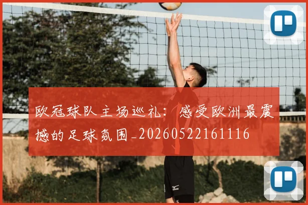 欧冠球队主场巡礼：感受欧洲最震撼的足球氛围_20260522161116