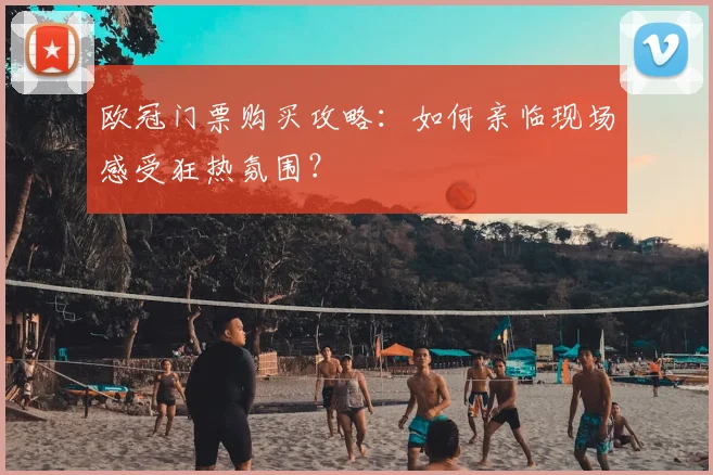 欧冠门票购买攻略：如何亲临现场感受狂热氛围？