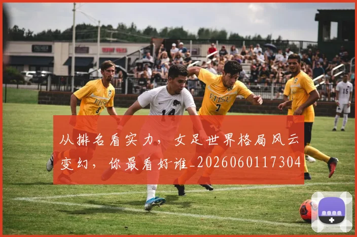 从排名看实力，女足世界格局风云变幻，你最看好谁_20260601173040